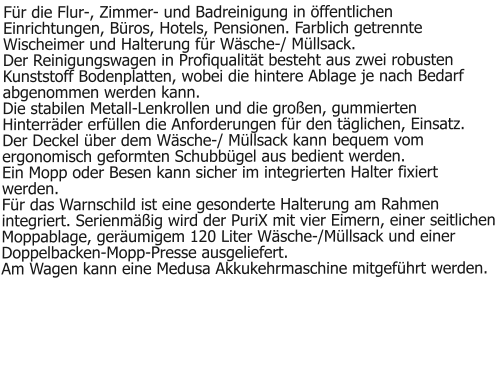 Für die Flur-, Zimmer- und Badreinigung in öffentlichen Einrichtungen, Büros, Hotels, Pensionen. Farblich getrennte Wischeimer und Halterung für Wäsche-/ Müllsack.Der Reinigungswagen in Profiqualität besteht aus zwei robusten Kunststoff Bodenplatten, wobei die hintere Ablage je nach Bedarf abgenommen werden kann. Die stabilen Metall-Lenkrollen und die großen, gummierten Hinterräder erfüllen die Anforderungen für den täglichen, Einsatz. Der Deckel über dem Wäsche-/ Müllsack kann bequem vom ergonomisch geformten Schubbügel aus bedient werden. Ein Mopp oder Besen kann sicher im integrierten Halter fixiert werden. Für das Warnschild ist eine gesonderte Halterung am Rahmen integriert. Serienmäßig wird der PuriX mit vier Eimern, einer seitlichen Moppablage, geräumigem 120 Liter Wäsche-/Müllsack und einer Doppelbacken-Mopp-Presse ausgeliefert. Am Wagen kann eine Medusa Akkukehrmaschine mitgeführt werden.